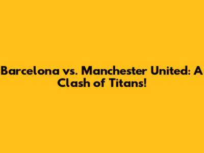 Barcelona vs. Manchester United: A Clash of Titans!