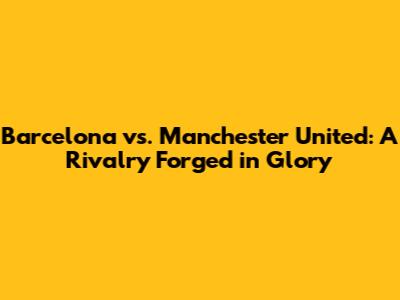 Barcelona vs. Manchester United: A Rivalry Forged in Glory