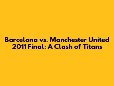 Barcelona vs. Manchester United 2011 Final: A Clash of Titans