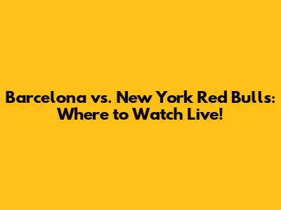 Barcelona vs. New York Red Bulls: Where to Watch Live!