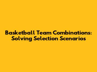 Basketball Team Combinations: Solving Selection Scenarios