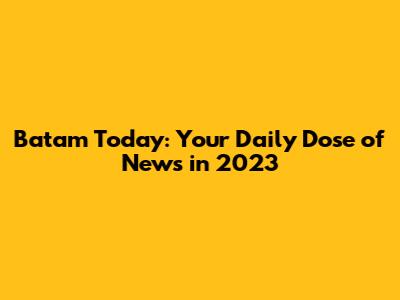 Batam Today: Your Daily Dose of News in 2023