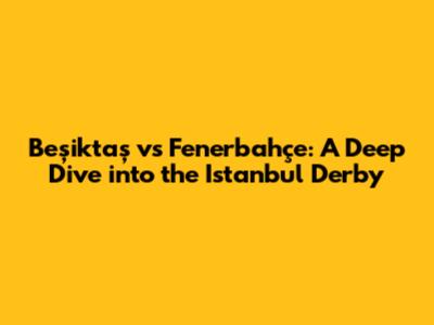 Beşiktaş vs Fenerbahçe: A Deep Dive into the Istanbul Derby