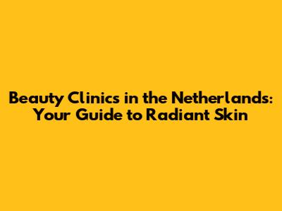 Beauty Clinics in the Netherlands: Your Guide to Radiant Skin