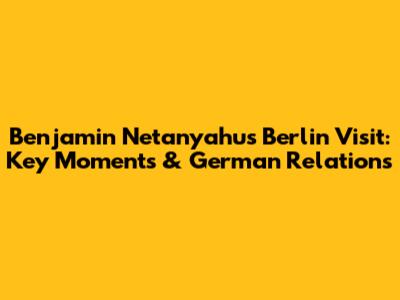 Benjamin Netanyahu's Berlin Visit: Key Moments & German Relations