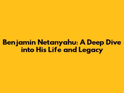 Benjamin Netanyahu: A Deep Dive into His Life and Legacy