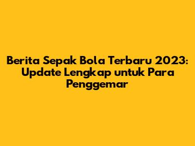 Berita Sepak Bola Terbaru 2023: Update Lengkap untuk Para Penggemar