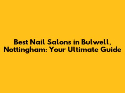 Best Nail Salons in Bulwell, Nottingham: Your Ultimate Guide