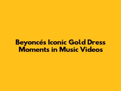 Beyoncé's Iconic Gold Dress Moments in Music Videos