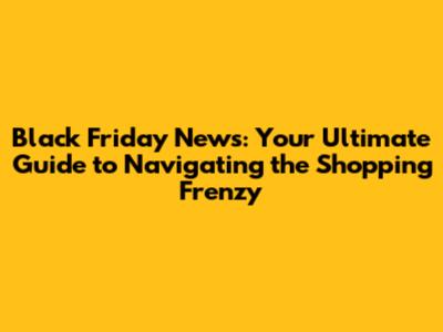 Black Friday News: Your Ultimate Guide to Navigating the Shopping Frenzy