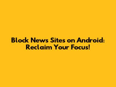 Block News Sites on Android: Reclaim Your Focus!