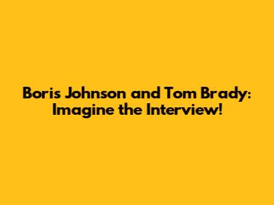 Boris Johnson and Tom Brady: Imagine the Interview!