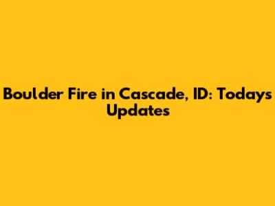 Boulder Fire in Cascade, ID: Today's Updates