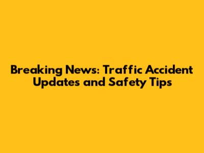 Breaking News: Traffic Accident Updates and Safety Tips