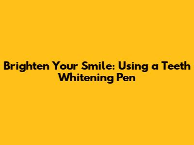 Brighten Your Smile: Using a Teeth Whitening Pen