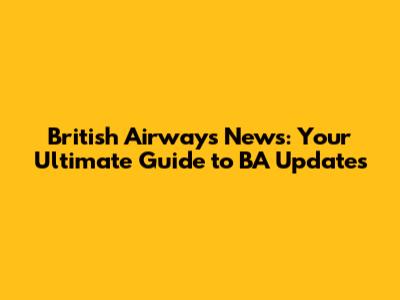 British Airways News: Your Ultimate Guide to BA Updates