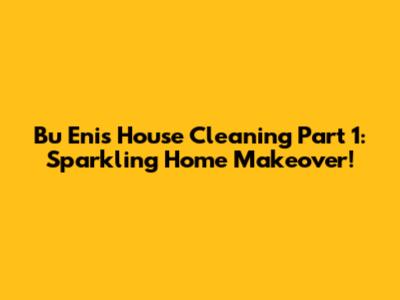 Bu Eni's House Cleaning Part 1: Sparkling Home Makeover!
