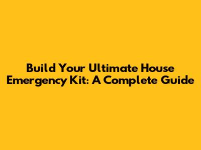 Build Your Ultimate House Emergency Kit: A Complete Guide