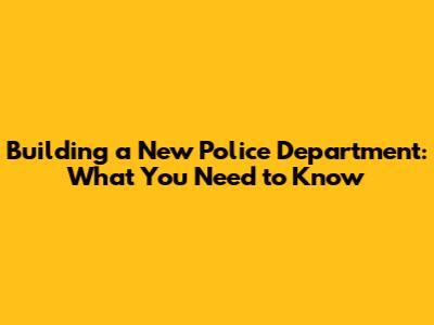 Building a New Police Department: What You Need to Know