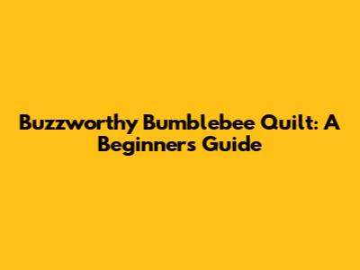 Buzzworthy Bumblebee Quilt: A Beginner's Guide