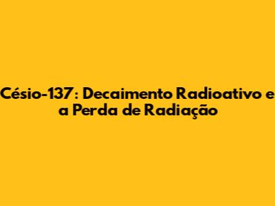 Césio-137: Decaimento Radioativo e a Perda de Radiação