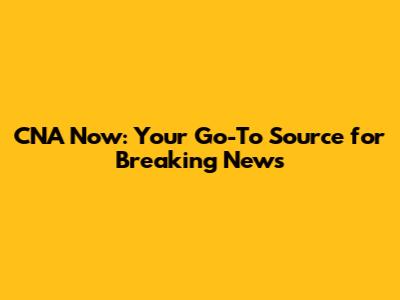 CNA Now: Your Go-To Source for Breaking News