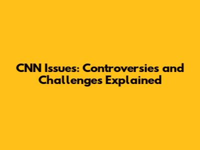CNN Issues: Controversies and Challenges Explained