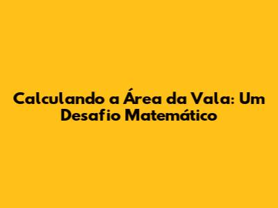Calculando a Área da Vala: Um Desafio Matemático