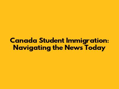 Canada Student Immigration: Navigating the News Today