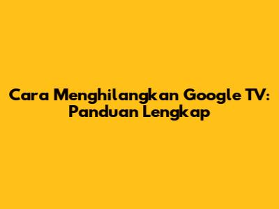 Cara Menghilangkan Google TV: Panduan Lengkap