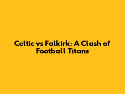 Celtic vs Falkirk: A Clash of Football Titans