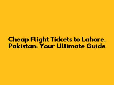 Cheap Flight Tickets to Lahore, Pakistan: Your Ultimate Guide