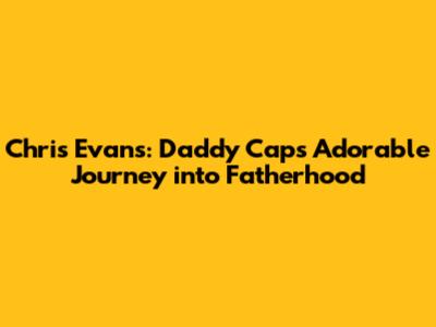 Chris Evans: Daddy Cap's Adorable Journey into Fatherhood
