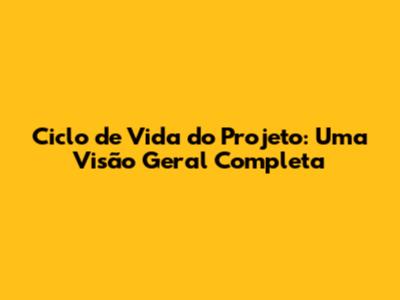 Ciclo de Vida do Projeto: Uma Visão Geral Completa