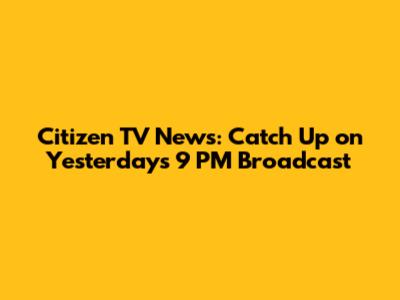 Citizen TV News: Catch Up on Yesterday's 9 PM Broadcast