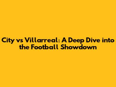 City vs Villarreal: A Deep Dive into the Football Showdown