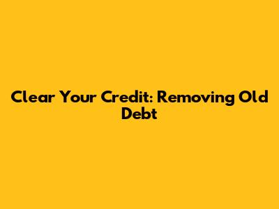 Clear Your Credit: Removing Old Debt