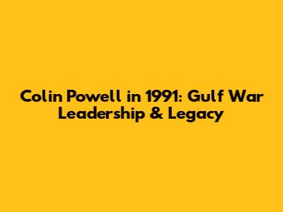 Colin Powell in 1991: Gulf War Leadership & Legacy