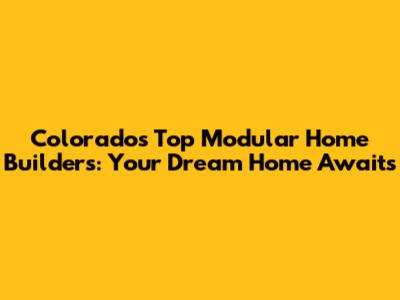 Colorado's Top Modular Home Builders: Your Dream Home Awaits