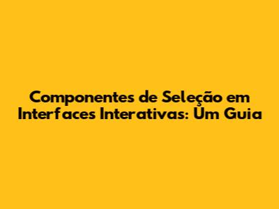Componentes de Seleção em Interfaces Interativas: Um Guia