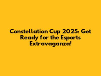 Constellation Cup 2025: Get Ready for the Esports Extravaganza!