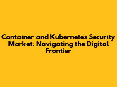 Container and Kubernetes Security Market: Navigating the Digital Frontier