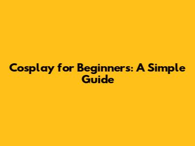 Cosplay for Beginners: A Simple Guide