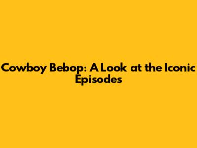 Cowboy Bebop: A Look at the Iconic Episodes