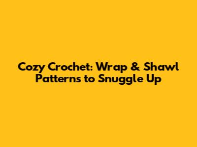 Cozy Crochet: Wrap & Shawl Patterns to Snuggle Up