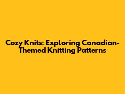 Cozy Knits: Exploring Canadian-Themed Knitting Patterns