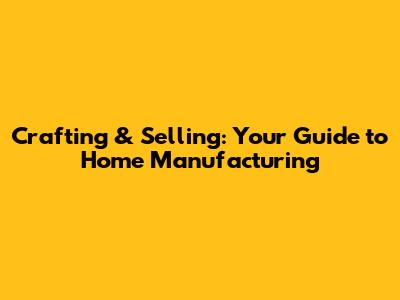 Crafting & Selling: Your Guide to Home Manufacturing