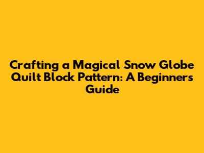 Crafting a Magical Snow Globe Quilt Block Pattern: A Beginner's Guide