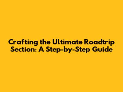 Crafting the Ultimate Roadtrip Section: A Step-by-Step Guide