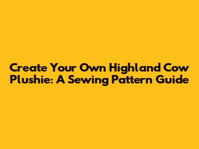 Create Your Own Highland Cow Plushie: A Sewing Pattern Guide